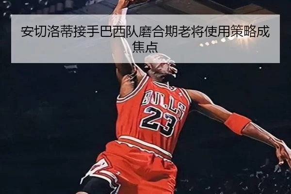 安切洛蒂接手巴西队磨合期老将使用策略成焦点
